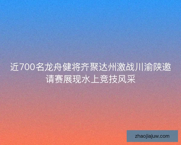 近700名龙舟健将齐聚达州激战川渝陕邀请赛展现水上竞技风采