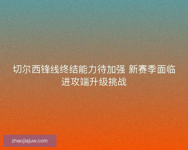 切尔西锋线终结能力待加强 新赛季面临进攻端升级挑战