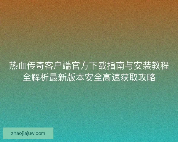 热血传奇客户端官方下载指南与安装教程全解析最新版本安全高速获取攻略