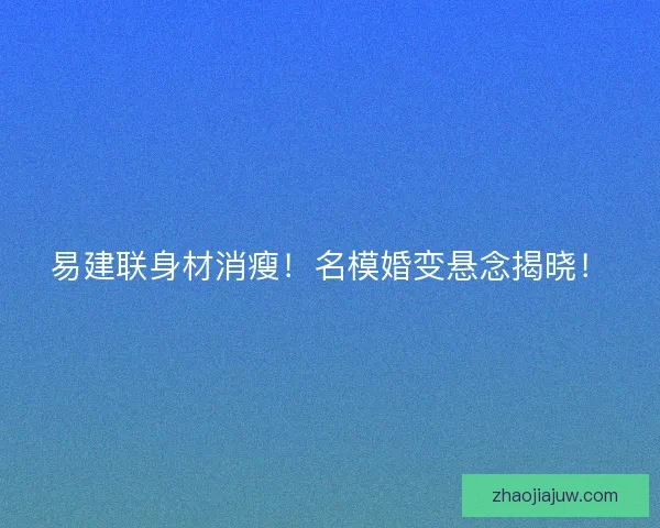 易建联身材消瘦！名模婚变悬念揭晓！