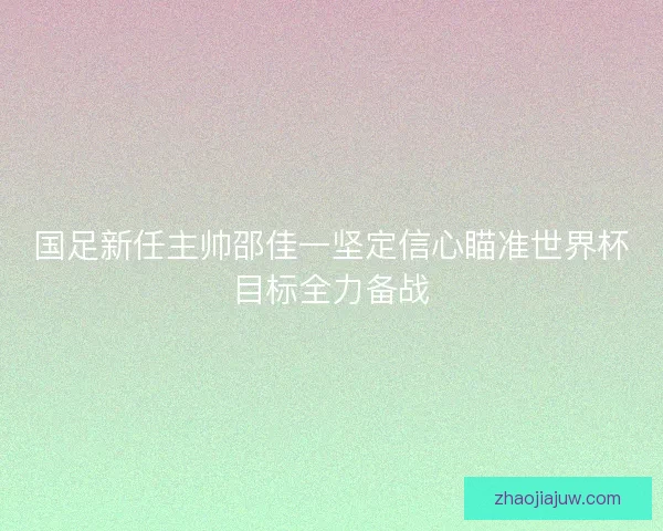 国足新任主帅邵佳一坚定信心瞄准世界杯目标全力备战
