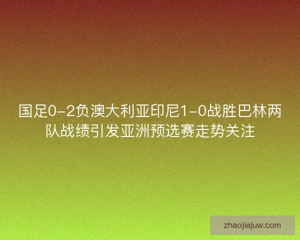 国足0-2负澳大利亚印尼1-0战胜巴林两队战绩引发亚洲预选赛走势关注
